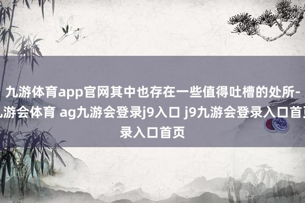 九游体育app官网其中也存在一些值得吐槽的处所-九游会体育 ag九游会登录j9入口 j9九游会登录入口首页