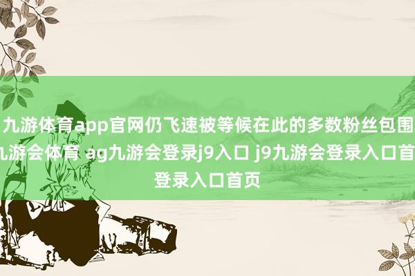 九游体育app官网仍飞速被等候在此的多数粉丝包围-九游会体育 ag九游会登录j9入口 j9九游会登录入口首页