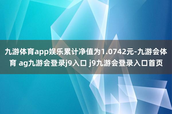 九游体育app娱乐累计净值为1.0742元-九游会体育 ag九游会登录j9入口 j9九游会登录入口首页