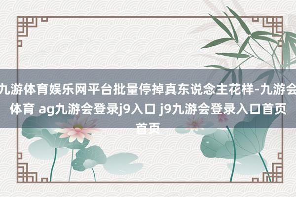 九游体育娱乐网平台批量停掉真东说念主花样-九游会体育 ag九游会登录j9入口 j9九游会登录入口首页