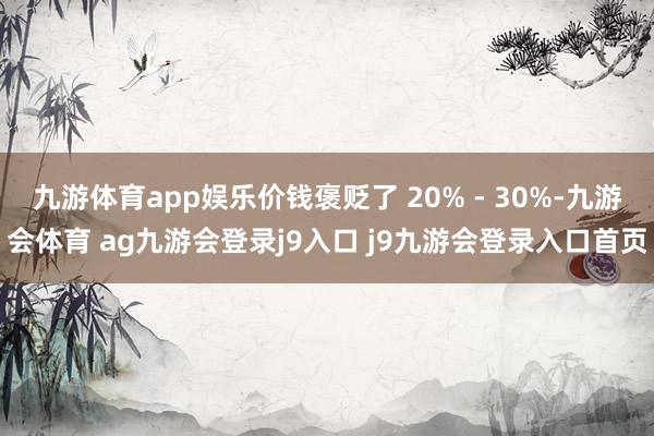 九游体育app娱乐价钱褒贬了 20% - 30%-九游会体育 ag九游会登录j9入口 j9九游会登录入口首页