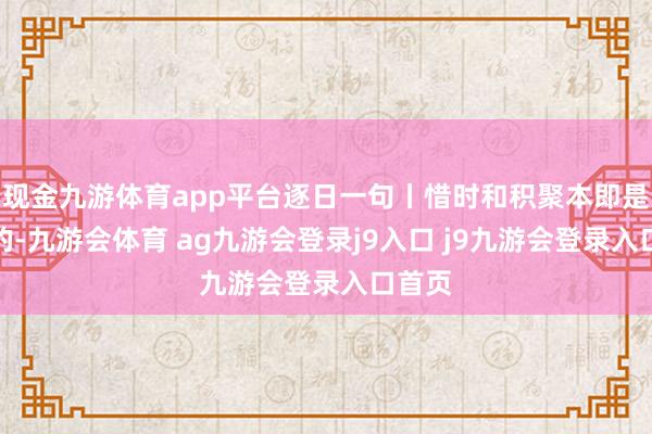 现金九游体育app平台逐日一句丨惜时和积聚本即是一体的-九游会体育 ag九游会登录j9入口 j9九游会登录入口首页