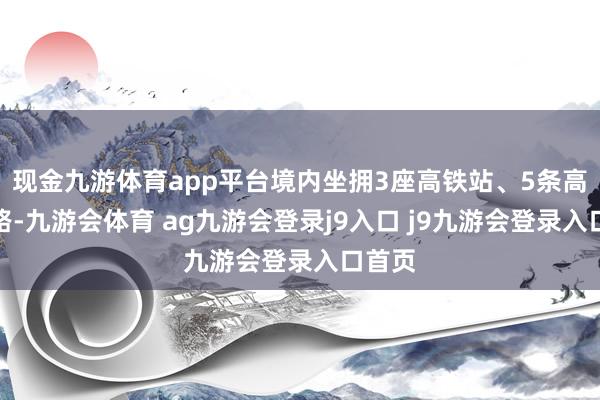 现金九游体育app平台境内坐拥3座高铁站、5条高速公路-九游会体育 ag九游会登录j9入口 j9九游会登录入口首页