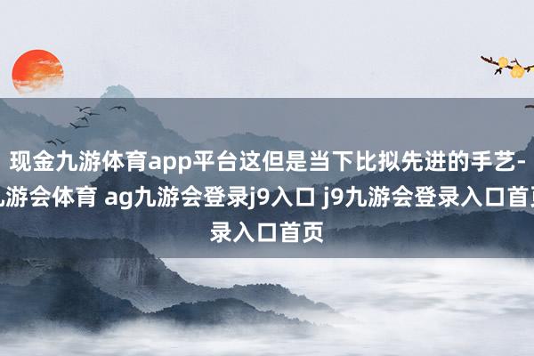 现金九游体育app平台这但是当下比拟先进的手艺-九游会体育 ag九游会登录j9入口 j9九游会登录入口首页