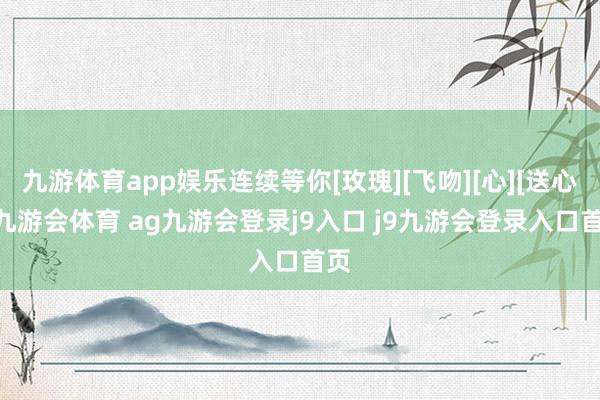 九游体育app娱乐连续等你[玫瑰][飞吻][心][送心]-九游会体育 ag九游会登录j9入口 j9九游会登录入口首页