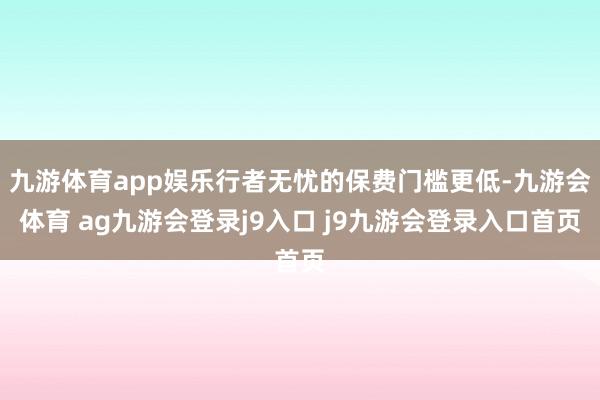 九游体育app娱乐行者无忧的保费门槛更低-九游会体育 ag九游会登录j9入口 j9九游会登录入口首页