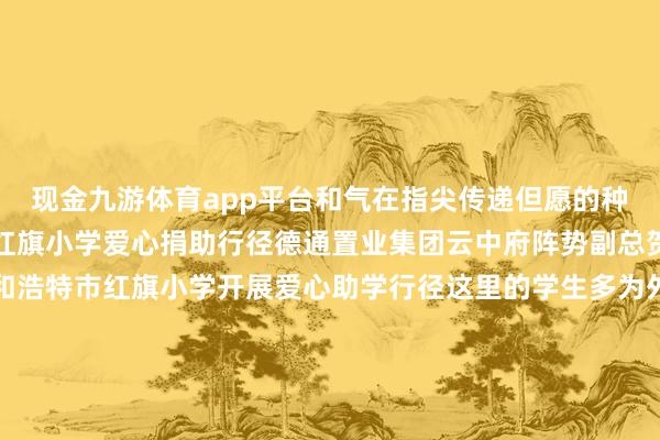 现金九游体育app平台和气在指尖传递但愿的种子悄然生根呼和浩特市红旗小学爱心捐助行径德通置业集团云中府阵势副总贺元宏带领团队来到呼和浩特市红旗小学开展爱心助学行径这里的学生多为外来务工东说念主员子女公司为此用心准备了丰富的学惯用品以及足球门、乒乓球桌羽毛球、排球等各样体育器材但愿这些物质能匡助孩子们在沉重学习的同期加强体育考验在肆业与畅通中得益成长得意捐赠庆典上学生代表深情发言抒发感谢并为到场的企业代表带领上标志的红围巾用少先队最风雅无比的礼仪抒发赤诚谢忱从建筑工地到校园课堂德通坚抓以背负为底色用步履确认“好意思好活命筑造者”的脚色这些看似渺小的帮扶却能为孩子们的成长添一份光亮改日德通将络续关注儿童成长以更多元的方式传递爱与力量让“筑梦计较”看护更多梦思让“德通温度”照亮改日星光 发布于：陕西省-九游会体育 ag九游会登录j9入口 j9九游会登录入口首页