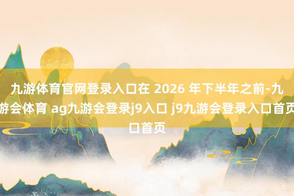 九游体育官网登录入口在 2026 年下半年之前-九游会体育 ag九游会登录j9入口 j9九游会登录入口首页