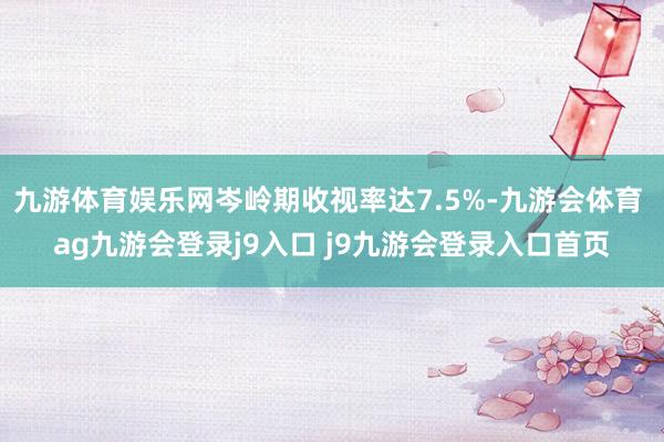 九游体育娱乐网岑岭期收视率达7.5%-九游会体育 ag九游会登录j9入口 j9九游会登录入口首页
