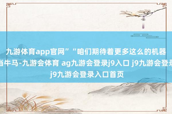 九游体育app官网”　　“咱们期待着更多这么的机器东谈主来当牛马-九游会体育 ag九游会登录j9入口 j9九游会登录入口首页