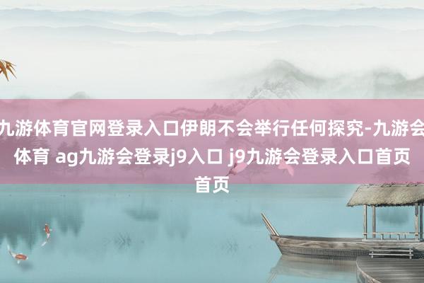 九游体育官网登录入口伊朗不会举行任何探究-九游会体育 ag九游会登录j9入口 j9九游会登录入口首页