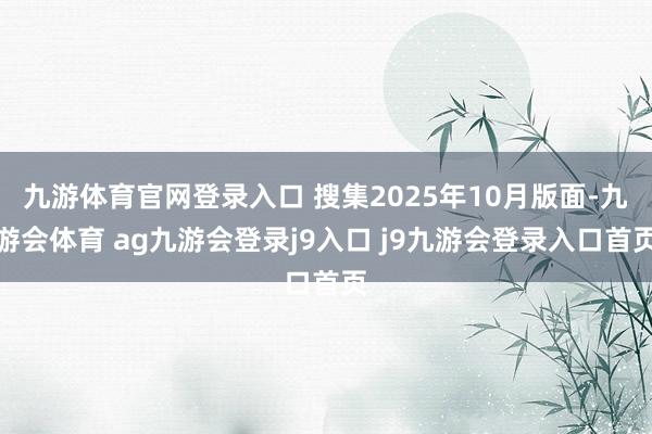 九游体育官网登录入口 搜集2025年10月版面-九游会体育 ag九游会登录j9入口 j9九游会登录入口首页