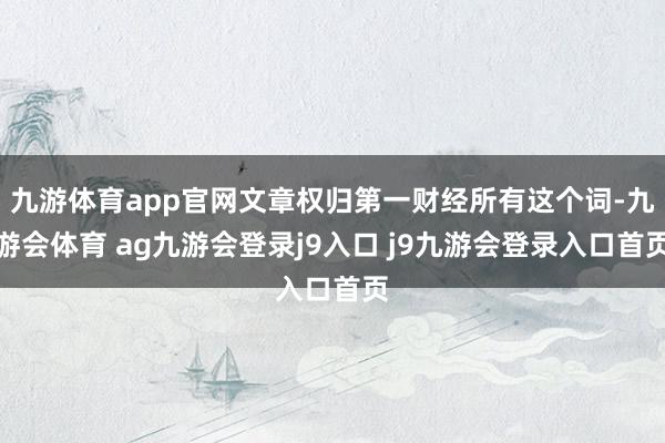 九游体育app官网文章权归第一财经所有这个词-九游会体育 ag九游会登录j9入口 j9九游会登录入口首页